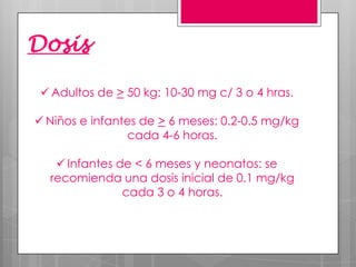 Dosis
 Adultos de > 50 kg: 10-30 mg c/ 3 o 4 hras.

 Niños e infantes de > 6 meses: 0.2-0.5 mg/kg
cada 4-6 horas.
 Infantes de < 6 meses y neonatos: se
recomienda una dosis inicial de 0.1 mg/kg
cada 3 o 4 horas.

 