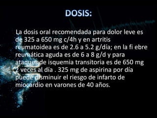 La dosis oral recomendada para dolor leve es
de 325 a 650 mg c/4h y en artritis
reumatoidea es de 2.6 a 5.2 g/día; en la fi ebre
reumática aguda es de 6 a 8 g/d y para
ataques de isquemia transitoria es de 650 mg
2 veces al día . 325 mg de aspirina por día
puede disminuir el riesgo de infarto de
miocardio en varones de 40 años.
 