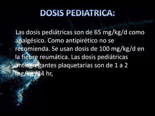 Las dosis pediátricas son de 65 mg/kg/d como
analgésico. Como antipirético no se
recomienda. Se usan dosis de 100 mg/kg/d en
la fiebre reumática. Las dosis pediátricas
antiagregantes plaquetarias son de 1 a 2
mg/kg /24 hr,
 