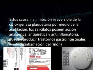 Estos causan la inhibición irreversible de la
cicloxigenasa plaquetaria por medio de la
acetilación, los salicilatos poseen acción
analgésica, antipirética y antiinflamatoria,
pueden producir trastornos gastrointestinales
y nefritis(inflamación del riñón)
 