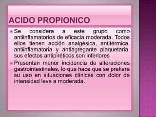  Se considera a este grupo como
antiinflamatorios de eficacia moderada. Todos
ellos tienen acción analgésica, antitérmica,
antiinflamatoria y antiagregante plaquetaria,
sus efectos antipiréticos son inferiores
 Presentan menor incidencia de alteraciones
gastrointestinales, lo que hace que se prefiera
su uso en situaciones clínicas con dolor de
intensidad leve a moderada.
 