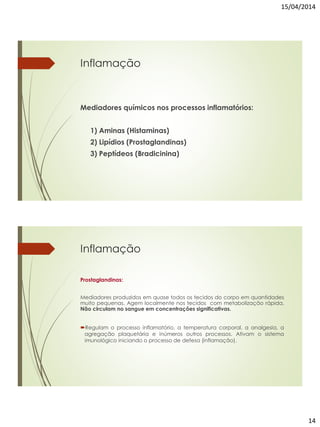 15/04/2014
14
Inflamação
Mediadores químicos nos processos inflamatórios:
1) Aminas (Histaminas)
2) Lipídios (Prostaglandinas)
3) Peptídeos (Bradicinina)
Inflamação
Prostaglandinas:
Mediadores produzidos em quase todos os tecidos do corpo em quantidades
muito pequenas. Agem localmente nos tecidos com metabolização rápida.
Não circulam no sangue em concentrações significativas.
Regulam o processo inflamatório, a temperatura corporal, a analgesia, a
agregação plaquetária e inúmeros outros processos. Ativam o sistema
imunológico iniciando o processo de defesa (inflamação).
 