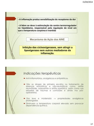 15/04/2014
17
- A inflamação produz sensibilização do receptores da dor
- A febre se deve à estimulação do centro termorregulador
no hipotálamo, responsável pela regulação do nível em
que a temperatura corpórea é mantida
Mecanismo de Ação dos AINE
Inibição das ciclooxigenases, sem atingir a
lipoxigenase nem outros mediadores da
inflamação.
Indicações terapêuticas
 Anti-inflamatórios, analgésicos e antipiréticos.
 São as drogas de primeira escolha no tratamento de
doenças reumáticas e não-reumáticas como, artrite
reumatoide, osteoartrite e artrite psoriática, assim como nas
sequelas de traumas e contusões e ainda nos pós-
operatórios.
 Dor leve e moderada  propriedades analgésicas
prolongadas
 Diminuem a temperatura corporal elevada sem provocar
dependência química.
 