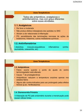 15/04/2014
23
Usos Terapêuticos
Todos são antipiréticos, analgésicos e
antiinflamatórios, mas com graus diferentes
sobre essas atividades.
1.1. Analgésicos
• Dor leve a moderada
• Não produz efeitos indesejáveis dos opióides no SNC
• Aliviam a dor relacionada à inflamação
• PG: sensibilizante das terminações nervosas às ações da
bradicinina, histamina, outros mediadores químicos
1.2. Antiinflamatórios
• distúrbios músculo-esqueléticos inflamatórios (artrite-
reumatóide, osteoartrite, etc)
1.3. Antipiréticos
• Febre: ocorre quando o ponto de ajuste do centro
termorregulador está alterado
• Causa:  de prostaglandinas
• Antipiréticos: reduzem a temperatura corpórea apenas nos
estados febris
• Alguns são contra-indicados para uso prolongado pelos efeitos
tóxicos (p.ex.: fenilbutazona)
1.4. Dismenorréia Primária
• A liberação de PG pelo endométrio durante a menstruação pode
causar cólicas fortes.
Usos Terapêuticos
 