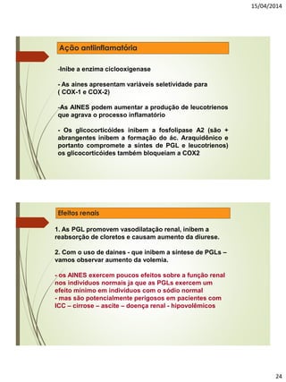 15/04/2014
24
Ação antiinflamatória
-Inibe a enzima ciclooxigenase
- As aines apresentam variáveis seletividade para
( COX-1 e COX-2)
-As AINES podem aumentar a produção de leucotrienos
que agrava o processo inflamatório
- Os glicocorticóides inibem a fosfolipase A2 (são +
abrangentes inibem a formação do ác. Araquidônico e
portanto compromete a síntes de PGL e leucotrienos)
os glicocorticóides também bloqueiam a COX2
Efeitos renais
1. As PGL promovem vasodilatação renal, inibem a
reabsorção de cloretos e causam aumento da diurese.
2. Com o uso de daines - que inibem a síntese de PGLs –
vamos observar aumento da volemia.
- os AINES exercem poucos efeitos sobre a função renal
nos indivíduos normais ja que as PGLs exercem um
efeito mínimo em indivíduos com o sódio normal
- mas são potencialmente perigosos em pacientes com
ICC – cirrose – ascite – doença renal - hipovolêmicos
 