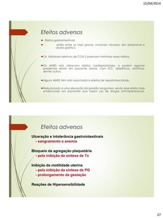 15/04/2014
27
Efeitos adversos
 Efeitos gastrointestinais
 estão entre os mais graves, incluindo náuseas, dor abdominal e
úlcera gástrica
Os inibidores seletivos de COX-2 parecem minimizar esses efeitos.
Os AINES não oferecem efeitos cardioprotetores, e podem agravar
problemas renais em paciente idosos, com ICC, diabéticos, cirróticos,
dentre outros.
Alguns AINES têm sido associados a efeitos de hepatotoxicidade.
Relacionado a uma elevação da pressão sanguínea, sendo esse efeito mais
evidenciado em pacientes que fazem uso de drogas anti-hipertensivas.
Ulceração e intolerância gastrointestinais
- sangramento e anemia
Bloqueio da agregação plaquetária
- pela inibição da síntese de Tx
Inibição da motilidade uterina
- pela inibição da síntese de PG
- prolongamento da gestação
Reações de Hipersensibilidade
Efeitos adversos
 