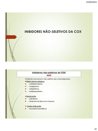 15/04/2014
32
INIBIDORES NÃO-SELETIVOS DA COX
Inibidores não-seletivos da COX
AAS
Inibição irreversível e não seletiva das ciclooxigenases
Efeitos farmacológicos
 - antiinflamatórios
 - analgésicos
 - antipiréticos
 - antiplaquetários
Intoxicação
 - Salicilismo
 - Síndrome de Reye em crianças
 Contra-Indicação
 - Pacientes hemofílicos
 