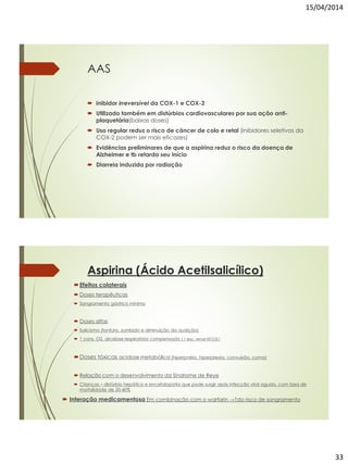 15/04/2014
33
AAS
 Inibidor irreversível da COX-1 e COX-2
 Utilizado também em distúrbios cardiovasculares por sua ação anti-
plaquetária(baixas doses)
 Uso regular reduz o risco de câncer de colo e retal (inibidores seletivos da
COX-2 podem ser mais eficazes)
 Evidências preliminares de que a aspirina reduz o risco da doença de
Alzheimer e tb retarda seu início
 Diarreia induzida por radiação
Aspirina (Ácido Acetilsalicílico)
Efeitos colaterais
 Doses terapêuticas
 Sangramento gástrico mínimo
 Doses altas
 Salicismo (tontura, zumbido e diminuição da audição)
 ↑ cons. O2, alcalose respiratória compensada ( ↑ exc. renal HCO3-)
Doses tóxicas acidose metabólica (hiperpnéia, hiperpirexia, convulsão, coma)
 Relação com o desenvolvimento da Síndrome de Reye
 Crianças – distúrbio hepático e encefalopatia que pode surgir após infecção viral aguda, com taxa de
mortalidade de 20-40%
 Interação medicamentosa Em combinação com o warfarin →↑do risco de sangramento
 