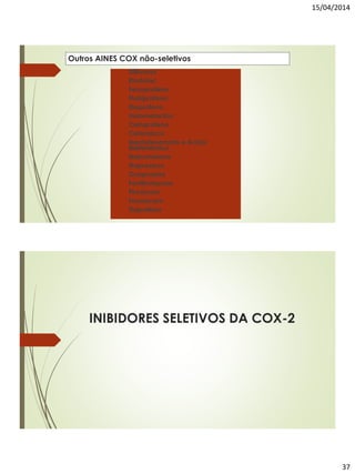 15/04/2014
37
Outros AINES COX não-seletivos
 Diflunisal
 Etodolac
 Fenoprofeno
 Flubiprofeno
 Ibuprofeno
 Indometacina
 Cetoprofeno
 Cetorolaco
 Meclofenamato e Ácido
Mefenâmico
 Nabumetona
 Naproxeno
 Oxaprozina
 Fenilbutazona
 Piroxicam
 Tenoxicam
 Tiaprofeno
INIBIDORES SELETIVOS DA COX-2
 