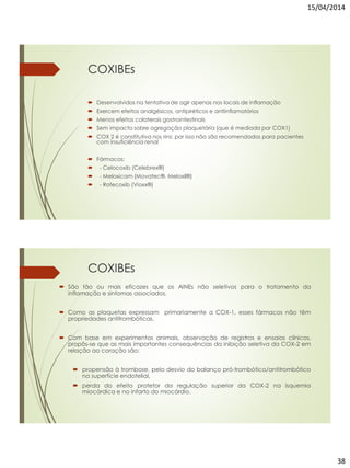 15/04/2014
38
COXIBEs
 Desenvolvidos na tentativa de agir apenas nos locais de inflamação
 Exercem efeitos analgésicos, antipiréticos e antiinflamatórios
 Menos efeitos colaterais gastrointestinais
 Sem impacto sobre agregação plaquetária (que é mediada por COX1)
 COX 2 é constitutiva nos rins: por isso não são recomendados para pacientes
com insuficiência renal
 Fármacos:
 - Celocoxib (Celebrex®)
 - Meloxicam (Movatec®, Meloxil®)
 - Rofecoxib (Vioxx®)
COXIBEs
 São tão ou mais eficazes que os AINEs não seletivos para o tratamento da
inflamação e sintomas associados.
 Como as plaquetas expressam primariamente a COX-1, esses fármacos não têm
propriedades antitrombóticas.
 Com base em experimentos animais, observação de registros e ensaios clínicos,
propôs-se que as mais importantes consequências da inibição seletiva da COX-2 em
relação ao coração são:
 propensão à trombose, pelo desvio do balanço pró-trombótico/antitrombótico
na superfície endotelial,
 perda do efeito protetor da regulação superior da COX-2 na isquemia
miocárdica e no infarto do miocárdio.
 