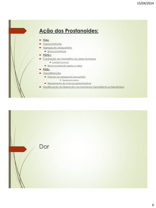 15/04/2014
6
Ação dos Prostanoides:
 TXA2:
 Vasoconstrição
 Agregação plaquetária
 Broncoconstrição
 PGF2α:
 Contração do miométrio nos seres humanos
 Luteólise (bovinos)
 Broncoconstrição (gatos e cães)
 PGD2:
 Vasodilatação
 Inibição da agregação plaquetária
 Relaxamento uterino
 Relaxamento do músculo gastrointestinal
 Modificação da liberação nos hormônios hipotalâmicos/hipofisários
Dor
 