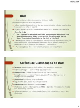 15/04/2014
7
DOR
 é sintoma comum de muitos quadros clínicos e razão
frequente da procura de auxílio médico
 1/3 da população experimenta dor que requer atenção médica e determina
incapacitação total ou parcial.
 Sucesso da terapêutica → importante valorizar a dor referida pelo paciente
 Conceito da dor
Dor: “Experiência sensorial e emocional desagradável, relacionada com
lesão tecidual real ou potencial, ou descrita em termo desse tipo de
dano.” (International Association for the Study of Pain Pain)
 → Nocicepção refere-se a atividade do sistema nervoso aferente induzida por
estímulos nocivos, tanto exógenos (mecânico, físico, químico, biológicos)
quanto endógenos (inflamação, isquemia, ↑ peristaltismo).
 →A percepção da dor é variável e influenciada por vários fatores
Critérios de Classificação da DOR
 Temporal Aguda: Inflamação (c/s infecção), espástica, isquêmica
 Crônica: etiologia (-) conhecida (> dor/depressão)
 Fisiopatológico Orgânica: causa conhecida, bem descrita
 Psicogênica: sem causa conhecida, pouco definida, não responde à
analgésicos convencionais
 Topográfico Localizada e generalizada
 Tegumentar (pele, ossos, músculos) e visceral
 Intensidade Leve: preferencialmente AINEs
 Moderada (ou leve não responsiva): AINEs + Opióides Intensa (ou moderada
não responsiva): Opiódes
 → Dor neuropática: dor intensa por lesões do SNC ou periférico, assoc. rico,
disestesias
 
