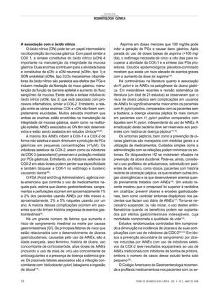 TEMAS DE
REUMATOLOGIA CLÍNICA
A associação com o óxido nítrico
O óxido nítrico (ON) pode ter um papel intermediário
na citoproteção da mucosa gástrica. Com papel similar a
COX 1, a sintase constitutiva do óxido nítrico (sON) é
importante na manutenção da integridade da mucosa
gástrica.Duas enzimas contribuem para a atividade basal
e constitutiva da sON: a sON neuronal (sONn, tipo 1) e
SON endotelial (sONe, tipo 3).Os mecanismos citoprote-
tores do óxido nítrico são paralelos aos efeitos das PGs e
incluem mediação da liberação do muco gástrico, manu-
tenção da função da barreira epitelial e aumento do fluxo
sangüíneo da mucosa. Existe ainda a sintase indutiva do
óxido nítrico (sONi, tipo 2) que está associada com pro-
cessos inflamatórios, similar a COX-2. Entretanto, a rela-
ção entre as várias enzimas COX e sON não foram com-
pletamente elucidadas. Muitos estudos mostram que
ambas as enzimas estão envolvidas na manutenção da
integridade da mucosa gástrica, assim como na restitui-
ção epitelial.AINEs associados ao ON têm sido desenvol-
vidos e estão sendo avaliados em estudos clínicos(29,30)
.
A maioria dos AINEs inibem a COX-1 e a COX-2 de
forma não seletiva e assim diminuem a produção de PGs
gástricas em pequenas concentrações (<1µM). Os
inibidores seletivos da COX-2, assim como os inibidores
da COX-3 (paracetamol) preservam a proteção mediada
por PGs gástricas. Entretanto, os inibidores seletivos da
COX-2 em altas doses podem perder sua especificidade
e também bloquear a COX-1 no estômago e duodeno
causando danos(28)
.
O FDA (Food and Drug Administration), agência nor-
te-americana que controla o uso de medicamentos na-
quele país, estima que úlceras gastrointestinais, sangra-
mentos e perfurações ocorrem em aproximadamente 1%
a 2% dos pacientes usando AINEs por três meses e,
aproximadamente, 2% a 5% naqueles usando por um
ano. A maioria dessas complicações ocorrem em paci-
entes que não tinham história pregressa de eventos gas-
trointestinais(4)
.
Há um grande número de fatores que aumenta o
risco de sangramento intestinal ou morte por causas
gastrointestinais (GI). Os principais fatores de risco que
estão relacionados com o desenvolvimento de úlceras
gastroduodenais, causadas pelo uso de AINEs, são a
idade avançada, sexo feminino, história de úlcera, uso
concomitante de corticosteróide, altas doses de AINEs
(incluindo o uso de mais de um) uso concomitante de
anticoagulantes e a presença de doença sistêmica gra-
ve. Os possíveis fatores associados são a infecção con-
comitante com Helicobacter pylori, tabagismo e ingestão
de álcool(14)
.
Aspirina em doses menores que 100 mg/dia pode
inibir a geração de PGs e causar dano gástrico. Após
parada do uso de doses baixas de aspirina (<100 mg/
dia), o estômago necessita de cinco a oito dias para re-
cuperar a atividade da COX-1 e a síntese das PGs pro-
tetoras. Estudos epidemiológicos placebos-controlado
mostram que existe um risco elevado de eventos graves
com o aumento da dose da aspirina(14)
.
Há controvérsias na literatura quanto à associação
do H. pylori e os AINEs na patogênese da úlcera gástri-
ca. Em metanálises recentes e revisão sistemática da
literatura (um total de 21 estudos) se observaram que: o
risco de úlcera péptica sem complicações em usuários
de AINEs foi significativamente maior entre os pacientes
com H.pylori positivo, comparados com os pacientes sem
a bactéria; a doença ulcerosa péptica foi mais comum
em pacientes com H. pylori positivo comparados com
àqueles sem H. pylori, independente do uso de AINEs. A
erradicação desta bactéria deve ser reservada aos paci-
entes com história de doença péptica(14,15)
.
Os sintomas pépticos, bem como a prevenção de úl-
ceras gástricas são manejados com medidas gerais e a
utilização de medicamentos. Cuidados simples como a
administração com as refeições podem minimizar os sin-
tomas. Os bloqueadores H2 se mostraram eficazes na
prevenção da úlcera duodenal. Pode-se, ainda, conside-
rar o uso profilático de antiulcerosos, sobretudo em paci-
entes de alto risco, como idosos, pacientes com história
recente de ulceração péptica, os que recebem outras dro-
gas ulcerogênicas e os que desenvolveram anemia quan-
do previamente tratados com AINEs(16)
. Um estudo re-
cente mostrou que o omeprazol foi superior à ranitidina
em cicatrizar, prevenir úlceras e erosões gastroduode-
nais, bem como controlar sintomas dispépticos nos pa-
cientes que faziam uso diário de AINEs(17)
. Torna-se ne-
cessário suspender, ou não iniciar, o uso destes antiin-
flamatórios quando os benefícios podem ser suplanta-
dos por efeitos gastrointestinais indesejáveis, cuja
morbidade comprometa a qualidade de vida(18)
.
Estudos randomizados controlados têm comprova-
do a diminuição na incidência de úlceras e de suas com-
plicações com uso de inibidores da COX-2(20-23)
.Em ido-
sos a prevenção secundária de sangramento por úlce-
ras induzidas por AINEs com uso de inibidores seleti-
vos da COX-2 teve resultados equiparáveis ao uso de
AINEs tradicionais com inibidores de bomba de prótons,
embora o número de casos desse estudo tenha sido
pequeno(24)
.
O Colégio Americano de Gastroenterologia recomen-
da a profilaxia medicamentosa nos pacientes com os se-
TEMAS DE REUMATOLOGIA CLÍNICA - VOL. 9 - Nº 2 - MAIO DE 200858
 