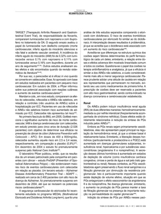 TEMAS DE
REUMATOLOGIA CLÍNICA
TARGET (Therapeutic Arthritis Research and Gastroin-
testinal Event Trial), de responsabilidade da Novartis,
compararam lumiracoxibe com naproxeno e com ibupro-
feno no tratamento da OA. O segundo ensaio avaliou o
papel do lumiracoxibe num desfecho composto (morte
cardiovascular, infarto agudo do miocárdio silencioso e
não fatal e acidente vascular cerebral). A incidência do
infarto agudo do miocárdio (IAM) foi de 0,32% com lumi-
racoxibe versus 0,1% com naproxeno e 0,11% com
lumiracoxibe versus 0,16% com ibuprofeno, durante um
ano de seguimento(33,34)
. Outros estudos analisaram es-
tes efeitos e são encontrados quando da revisão siste-
mática da literatura(35-40)
.
Por sua vez, o parecoxibe só é eficaz in vivo quando
se converte em valdecoxibe.Esse, foi aprovado com base
em estudos realizados em pacientes com pequeno risco
cardiovascular. Em outubro de 2004, a Pfizer informou
sobre sua potencial associação com reações cutâneas
e aumento de eventos cardiovasculares(41)
.
Mandani e cols., em novo estudo, compararam os efei-
tos do celecoxibe, rofecoxibe e AINEs não seletivos, em
relação a controles (não usuários de AINEs) sobre a
hospitalização por ICC. Pacientes em uso de rofecoxibe
e AINEs não seletivos tiveram risco aumentado de ad-
missão por ICC. Celecoxibe não apresentou tal risco(42)
.
No primeiro fascículo do BMJ, em 2005, Gottlieb men-
ciona o significativo aumento de risco de morte cardio-
vascular, IAM e doença cerebrovascular com celecoxibe,
em estudo previsto para cinco anos de duração (2.026
pacientes) com objetivo de determinar sua eficácia na
prevenção de câncer de cólon (Adenoma Prevention with
Celecoxib – APC). Em doses de 400 a 800mg/dia,
celecoxibe aumentou aquele risco em 2,5 e 3,4 vezes,
respectivamente, em comparação a placebo (0,9%)(43)
.
Em dezembro de 2004 o estudo foi prematuramente
suspenso pelo National Care Institute(44)
.
O laboratório Pfizer publicou, então, que os resulta-
dos de um ensaio patrocinado pela companhia em paci-
entes com câncer – estudo PreSAP (Prevention of Spo-
radical Adenomatous Polyps) – não evidenciaram maio-
res risco de eventos cardiovasculares com celecoxibe
em relação ao placebo. Um terceiro estudo – Alzheimer
Disease Antiinflammatory Prevention Trial – ADAPT –,
realizado em cerca de 2.400 pacientes com alto risco de
doença de Alzheimer, foi prematuramente suspenso em
dezembro de 2004, até que se revissem os potenciais
riscos cardiovasculares(45)
.
A segurança cardiovascular do etoricoxibe foi recen-
temente estudada no programa MEDAL (Multinational
Etoricoxib and Diclofenac Arthritis Long-term), que foi uma
análise de três estudos separados comparando o etori-
coxib com diclofenaco. O risco de eventos trombóticos
cardiovasculares por etoricoxib foi similar ao do diclofe-
naco. A interpretação desses resultados é problemática,
já que se acredita que o diclofenaco está associado com
um aumento do risco cardiovascular(46)
.
Acredita-se que diferenças na estrutura química dos
coxibes sejam fatores determinantes do perfil farmaco-
lógico de cada um deles; entretanto, a relação entre do-
ses e efeitos adversos têm mostrado linearidade comum
a todos os coxibes. Questiona-se o papel dos coxibes na
terapia antiinflamatória e analgésica, já que a eficácia é
similar a dos AINEs não seletivos, a custo consideravel-
mente mais alto e menor segurança cardiovascular. Pa-
rece prudente adotar uma atitude de cautela em relação
aos representantes que permanecem no mercado, evi-
tando seu uso como medicamentos de primeira linha. A
prescrição de coxibes deve ser reservada a pacientes
com alto risco gastrointestinal, sendo contra-indicado na
doença coronariana e cerebrovascular estabelecida.
Renal
Os AINEs podem induzir insuficiência renal aguda
(IRA) de duas diferentes maneiras:hemodinamicamente-
mediada ou por nefrite intersticial (freqüentemente acom-
panhada de síndrome nefrótica). Esses efeitos estão di-
retamente relacionados à redução da síntese de PGs
induzida pelos AINEs(47)
.
Embora as PGs renais sejam primariamente vasodi-
latadoras, elas não apresentam papel principal na regu-
lação da hemodinâmica renal, já que a síntese basal é
relativamente baixa. Entretanto, a liberação desses hor-
mônios (particularmente a prostaciclina e a PGE2) está
aumentada em doenças glomerulares subjacentes, in-
suficiência renal, hipercalcemia e por substâncias vaso-
constritoras (angiotensina II e norepinefrina). A secre-
ção desses últimos hormônios é aumentada em estados
de depleção de volume (como insuficiência cardíaca
congestiva, cirrose e perda de água e sal pelo trato gas-
trointestinal ou renal). Nesses contextos, as PGs vasodi-
latadoras agem preservando o fluxo renal sangüíneo e a
filtração glomerular por diminuição da resistência pré-
glomerular. Isto é particularmente importante quando
existe depleção de volume efetivo, situação em que as
PGs antagonizam o efeito vasoconstritor da angiotensina
II e da norepinefrina. Na doença glomerular, entretanto,
o aumento na produção de PGs parece manter a taxa
de filtração glomerular na presença de importante redu-
ção na permeabilidade do capilar glomerular(48)
.
Inibição da síntese de PGs por AINEs nesses paci-
TEMAS DE REUMATOLOGIA CLÍNICA - VOL. 9 - Nº 2 - MAIO DE 200860
 