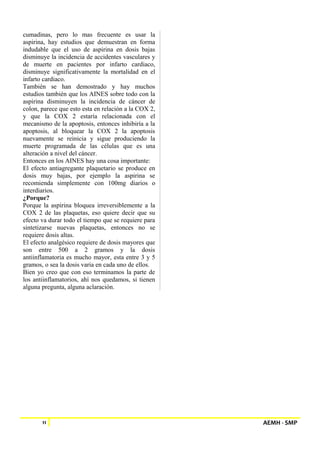 cumadinas, pero lo mas frecuente es usar la 
aspirina, hay estudios que demuestran en forma 
indudable que el uso de aspirina en dosis bajas 
disminuye la incidencia de accidentes vasculares y 
de muerte en pacientes por infarto cardiaco, 
disminuye significativamente la mortalidad en el 
infarto cardiaco. 
También se han demostrado y hay muchos 
estudios también que los AINES sobre todo con la 
aspirina disminuyen la incidencia de cáncer de 
colon, parece que esto esta en relación a la COX 2, 
y que la COX 2 estaría relacionada con el 
mecanismo de la apoptosis, entonces inhibiría a la 
apoptosis, al bloquear la COX 2 la apoptosis 
nuevamente se reinicia y sigue produciendo la 
muerte programada de las células que es una 
alteración a nivel del cáncer. 
Entonces en los AINES hay una cosa importante: 
El efecto antiagregante plaquetario se produce en 
dosis muy bajas, por ejemplo la aspirina se 
recomienda simplemente con 100mg diarios o 
interdiarios. 
¿Porque? 
Porque la aspirina bloquea irreversiblemente a la 
COX 2 de las plaquetas, eso quiere decir que su 
efecto va durar todo el tiempo que se requiere para 
sintetizarse nuevas plaquetas, entonces no se 
requiere dosis altas. 
El efecto analgésico requiere de dosis mayores que 
son entre 500 a 2 gramos y la dosis 
antiinflamatoria es mucho mayor, esta entre 3 y 5 
gramos, o sea la dosis varia en cada uno de ellos. 
Bien yo creo que con eso terminamos la parte de 
los antiinflamatorios, ahí nos quedamos, si tienen 
alguna pregunta, alguna aclaración. 
11 AEMH - SMP 
