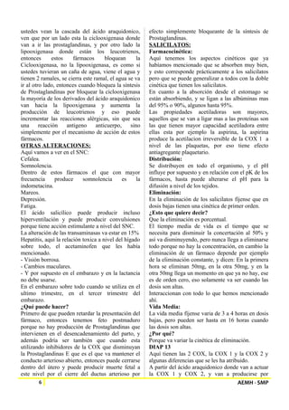 ustedes vean la cascada del ácido araquidonico, 
ven que por un lado esta la ciclooxigenasa donde 
van a ir las prostaglandinas, y por otro lado la 
lipooxigenasa donde están los leucotrienos, 
entonces estos fármacos bloquean la 
Ciclooxigenasa, no la lipooxigenasa, es como si 
ustedes tuvieran un caña de agua, viene el agua y 
tienen 2 ramales, se cierra este ramal, el agua se va 
ir al otro lado, entonces cuando bloquea la síntesis 
de Prostaglandinas por bloquear la ciclooxigenasa 
la mayoría de los derivados del ácido araquidonico 
van hacia la lipooxigenasa y aumenta la 
producción de leucotrienos y eso puede 
incrementar las reacciones alérgicas, sin que sea 
una reacción antigeno anticuerpo, sino 
simplemente por el mecanismo de acción de estos 
fármacos. 
OTRAS ALTERACIONES: 
Aquí vamos a ver en el SNC: 
Cefalea. 
Somnolencia. 
Dentro de estos fármacos el que con mayor 
frecuencia produce somnolencia es la 
indometacina. 
Mareos. 
Depresión. 
Fatiga. 
El ácido salicílico puede producir incluso 
hiperventilación y puede producir convulsiones 
porque tiene acción estimulante a nivel del SNC. 
La alteración de las transaminasas va estar en 15% 
Hepatitis, aquí la relación toxica a nivel del hígado 
sobre todo, el acetaminofen que les había 
mencionado. 
- Visión borrosa. 
- Cambios maculares. 
- Y por supuesto en el embarazo y en la lactancia 
no debe usarse. 
En el embarazo sobre todo cuando se utiliza en el 
ultimo trimestre, en el tercer trimestre del 
embarazo. 
¿Qué puede hacer? 
Primero de que pueden retardar la presentación del 
fármaco, entonces tenemos feto postmaduro 
porque no hay producción de Prostaglandinas que 
intervienen en el desencadenamiento del parto, y 
además podría ser también que cuando esta 
utilizando inhibidores de la COX que disminuyan 
la Prostaglandinas E que es el que va mantener el 
conducto arterioso abierto, entonces puede cerrarse 
dentro del útero y puede producir muerte fetal a 
este nivel por el cierre del ductus arterioso por 
efecto simplemente bloqueante de la síntesis de 
Prostaglandinas. 
SALICILATOS: 
Farmacocinética: 
Aquí tenemos los aspectos cinéticos que ya 
habíamos mencionado que se absorben muy bien, 
y esto corresponde prácticamente a los salicilatos 
pero que se puede generalizar a todos con la doble 
cinética que tienen los salicilatos. 
En cuanto a la absorción desde el estomago se 
están absorbiendo, y se ligan a las albúminas mas 
del 95% o 90%, algunos hasta 95%. 
Las propiedades acetiladoras son mayores, 
aquellos que se van a ligar mas a las proteínas son 
las que tienen mayor capacidad acetiladora entre 
ellas esta por ejemplo la aspirina, la aspirina 
produce la acetilacion irreversible de la COX 1 a 
nivel de las plaquetas, por eso tiene efecto 
antiagregante plaquetario. 
Distribución: 
Se distribuyen en todo el organismo, y el pH 
influye por supuesto y en relación con el pK de los 
fármacos, hasta puede alterarse el pH para la 
difusión a nivel de los tejidos. 
Eliminación: 
En la eliminación de los salicilatos fíjense que en 
dosis bajas tienen una cinética de primer orden. 
¿Esto que quiere decir? 
Que la eliminación es porcentual. 
El tiempo media de vida es el tiempo que se 
necesita para disminuir la concertación al 50% y 
así va disminuyendo, pero nunca llega a eliminarse 
todo porque no hay la concentración, en cambio la 
eliminación de un fármaco depende por ejemplo 
de la eliminación constante, y dicen: En la primera 
hora se eliminan 50mg, en la otra 50mg, y en la 
otra 50mg llega un momento en que ya no hay, ese 
es de orden cero, eso solamente va ser cuando las 
dosis son altas. 
Interaccionan con todo lo que hemos mencionado 
ahí. 
Vida Media: 
La vida media fíjense varia de 3 a 4 horas en dosis 
bajas, pero pueden ser hasta en 16 horas cuando 
las dosis son altas. 
¿Por qué? 
Porque va variar la cinética de eliminación. 
DIAP 13 
Aquí tienen las 2 COX, la COX 1 y la COX 2 y 
algunas diferencias que se les ha atribuido. 
A partir del ácido araquidonico donde van a actuar 
la COX 1 y COX 2, y van a producirse por 
6 AEMH - SMP 
 
