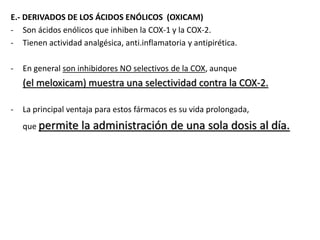E.- DERIVADOS DE LOS ÁCIDOS ENÓLICOS (OXICAM)
- Son ácidos enólicos que inhiben la COX-1 y la COX-2.
- Tienen actividad analgésica, anti.inflamatoria y antipirética.
- En general son inhibidores NO selectivos de la COX, aunque
(el meloxicam) muestra una selectividad contra la COX-2.
- La principal ventaja para estos fármacos es su vida prolongada,
que permite la administración de una sola dosis al día.
 