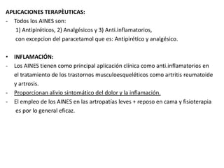 APLICACIONES TERAPÈUTICAS:
- Todos los AINES son:
1) Antipiréticos, 2) Analgésicos y 3) Anti.inflamatorios,
con excepcion del paracetamol que es: Antipirético y analgésico.
• INFLAMACIÓN:
- Los AINES tienen como principal aplicación clínica como anti.inflamatorios en
el tratamiento de los trastornos musculoesqueléticos como artritis reumatoide
y artrosis.
- Proporcionan alivio sintomático del dolor y la inflamación.
- El empleo de los AINES en las artropatías leves + reposo en cama y fisioterapia
es por lo general eficaz.
 