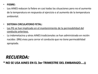 • FIEBRE:
- Los AINES reducen la fiebre en casi todas las situaciones pero no el aumento
de la temperatura en respuesta al ejercicio o al aumento de la temperatura
ambiental.
• SISTEMA CIRCULATORIO FETAL:
- Las PG se han implicado en el mantenimiento de la permeabilidad del
conducto arterioso.
- La indometacina y otros AINES tradicionales se han administrado en recién
nacidos (RN) vivos para cerrar el conducto que no tiene permeabilidad
apropiada.
RECUERDA:
* NO SE USA AINES EN EL 3er TRIMESTRE DEL EMBARAZO….¡¡
 