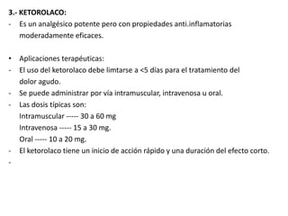 3.- KETOROLACO:
- Es un analgésico potente pero con propiedades anti.inflamatorias
moderadamente eficaces.
• Aplicaciones terapéuticas:
- El uso del ketorolaco debe limtarse a <5 días para el tratamiento del
dolor agudo.
- Se puede administrar por vía intramuscular, intravenosa u oral.
- Las dosis típicas son:
Intramuscular ----- 30 a 60 mg
Intravenosa ----- 15 a 30 mg.
Oral ----- 10 a 20 mg.
- El ketorolaco tiene un inicio de acción rápido y una duración del efecto corto.
-
 