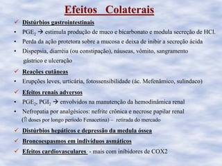 Efeitos ColateraisEfeitos Colaterais
Distúrbios gastrointestinais
• PGE2 estimula produção de muco e bicarbonato e modula secreção de HCl.
• Perda da ação protetora sobre a mucosa e deixa de inibir a secreção ácida
• Dispepsia, diarréia (ou constipação), náuseas, vômito, sangramento
gástrico e ulceração
Reações cutâneas
• Erupções leves, urticária, fotossensibilidade (ác. Mefenâmico, sulindaco)
Efeitos renais adversos
• PGE2, PGI2 envolvidos na manutenção da hemodinâmica renal
• Nefropatia por analgésicos: nefrite crônica e necrose papilar renal
(⇑ doses por longo período Fenacetina) – retirada do mercado
Distúrbios hepáticos e depressão da medula óssea
Broncoespasmos em indivíduos asmáticos
Efeitos cardiovasculares - mais com inibidores de COX2
 