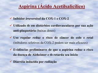Aspirina (Ácido Acetilsalicílico)
Inibidor irreversirreversíívelvel da COX-1 e COX-2
Utilizado tb em distúrbios cardiovasculares por sua ação
anti-plaquetária (baixas doses)
Uso regular reduz o risco de câncer de colo e retal
(inibidores seletivos da COX-2 podem ser mais eficazes)
Evidências preliminares de que a aspirina reduz o risco
da doença de Alzheimer e tb retarda seu início
Diarréia induzida por radiação
 