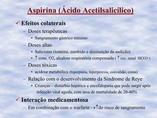 Aspirina (Ácido Acetilsalicílico)
Efeitos colaterais
– Doses terapêuticas
• Sangramento gástrico mínimo
– Doses altas
• Salicismo (tonteira, zumbido e diminuição da audição)
• ↑ cons. O2, alcalose respiratória compensada ( ↑ exc. renal HCO3-)
– Doses tóxicas
• acidose metabólica (hiperpnéia, hiperpirexia, convulsão, coma)
– Relação com o desenvolvimento da Síndrome de Reye
• Crianças – distúrbio hepático e encefalopatia que pode surgir após
infecção viral aguda, com taxa de mortalidade de 20-40%
Interação medicamentosa
– Em combinação com o warfarin →↑do risco de sangramento
 