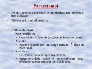 Paracetamol
Um dos agentes analgésicos e antipiréticos não-narcóticos
mais utilizado
Não tem ação antiinflamatória
Efeitos colaterais
– Dose terapêutica
• Raros efeitos colaterais (reações cutâneas alérgicas)
– Dose alta
• Ingestão regular por um longo período: ↑ risco de
lesão renal
– Dose tóxica
• 2 a 3 vezes a dose terapêutica máxima
• Hepatotoxicidade grave e potencialmente fatal,
pondendo ocorrer também toxicidade renal
 