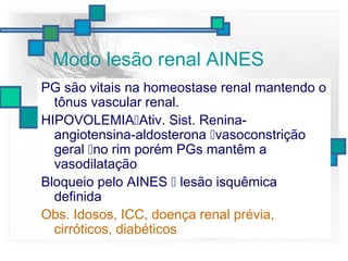 Modo lesão renal AINES
PG são vitais na homeostase renal mantendo o
tônus vascular renal.
HIPOVOLEMIAAtiv. Sist. Renina-
angiotensina-aldosterona vasoconstrição
geral no rim porém PGs mantêm a
vasodilatação
Bloqueio pelo AINES  lesão isquêmica
definida
Obs. Idosos, ICC, doença renal prévia,
cirróticos, diabéticos
 