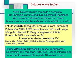 Estudo VIGOR (Pesquisar eventos GI com Rofecoxib)
Publicação 2000: 8.076 pacientes com AR, duplo-cego
50mg de rofecoxib X 50mg de naproxeno 2X/dia
Rofecoxib: 54% menos efeitos GI
4 vezes mais riscos de eventos CV
Fonte: Alan Rubin, Rubin, H Rehabilitation Strategies Unlimited,
255W, 90th, NY-NY
1998: Rofecoxib (371 tomando 12,5mg/dia,
381 25mg/dia e 272 50mg/dia) expostos 86 semanas
Não houveram alterações clínicas CV, porém
houve uma associação a efeitos pró-trombóticos in vitro
Estudos e avaliações
Estudo APPROVe (Rofecoxib em pac. c/ adenomas
colorretais) 156 semanas, 2600 pac. Estudo interrompido
Por aumentos eventos CV a partir 18 meses e riscos.
 