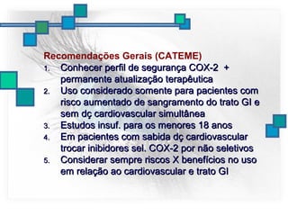 Recomendações Gerais (CATEME)
1.1. Conhecer perfil de segurança COX-2 +Conhecer perfil de segurança COX-2 +
permanente atualização terapêuticapermanente atualização terapêutica
2.2. Uso considerado somente para pacientes comUso considerado somente para pacientes com
risco aumentado de sangramento do trato GI erisco aumentado de sangramento do trato GI e
sem dç cardiovascular simultâneasem dç cardiovascular simultânea
3.3. Estudos insuf. para os menores 18 anosEstudos insuf. para os menores 18 anos
4.4. Em pacientes com sabida dç cardiovascularEm pacientes com sabida dç cardiovascular
trocar inibidores sel. COX-2 por não seletivostrocar inibidores sel. COX-2 por não seletivos
5.5. Considerar sempre riscos X benefícios no usoConsiderar sempre riscos X benefícios no uso
em relação ao cardiovascular e trato GIem relação ao cardiovascular e trato GI
 