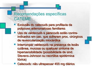 Recomendações específicas
CATEME
 Exclusão do celecoxib para profilaxia daExclusão do celecoxib para profilaxia da
poliposes adenomatosas familiarespoliposes adenomatosas familiares
 Uso de valdecoxib e parecoxib estão contra-Uso de valdecoxib e parecoxib estão contra-
indicados em pac. que sofreram proc. cirúrgicosindicados em pac. que sofreram proc. cirúrgicos
de revascularização miocárdicade revascularização miocárdica
 Interromper valdecoxib na presença de lesãoInterromper valdecoxib na presença de lesão
cutânea, mucosa ou qualquer sintoma decutânea, mucosa ou qualquer sintoma de
hipersensibilidade (possibilidade de sind.hipersensibilidade (possibilidade de sind.
Stevens-Johnson ou necrólise epidérmicaStevens-Johnson ou necrólise epidérmica
tóxica)tóxica)
 Celecoxib: não ultrapassar 400 mg diáriosCelecoxib: não ultrapassar 400 mg diários
 