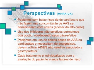 Perspectivas (MHRA-UK)
 Pacientes com baixo risco de dç cardíaca e que
não fazem uso concomitante de AAS se
beneficiariam com coxibs (apesar do alto custo)
 Uso dos inibidores não seletivos permanece
boa opção, obedecendo seus pára-efeitos
 Pacientes em uso de baixas doses de AAS ou
cardiopatas e necessitam de analgésicos,
devem utilizar AINES não seletivo associado a
gastroprotetor
 Cada tratamento é individualizado com a
avaliação do paciente e seus fatores de risco
 