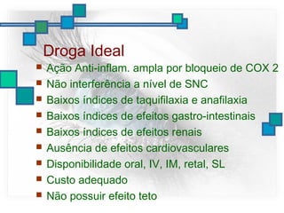 Droga Ideal
 Ação Anti-inflam. ampla por bloqueio de COX 2
 Não interferência a nível de SNC
 Baixos índices de taquifilaxia e anafilaxia
 Baixos índices de efeitos gastro-intestinais
 Baixos índices de efeitos renais
 Ausência de efeitos cardiovasculares
 Disponibilidade oral, IV, IM, retal, SL
 Custo adequado
 Não possuir efeito teto
 