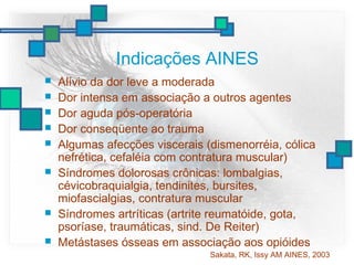 Indicações AINES
 Alívio da dor leve a moderada
 Dor intensa em associação a outros agentes
 Dor aguda pós-operatória
 Dor conseqüente ao trauma
 Algumas afecções viscerais (dismenorréia, cólica
nefrética, cefaléia com contratura muscular)
 Síndromes dolorosas crônicas: lombalgias,
cévicobraquialgia, tendinites, bursites,
miofascialgias, contratura muscular
 Síndromes artríticas (artrite reumatóide, gota,
psoríase, traumáticas, sind. De Reiter)
 Metástases ósseas em associação aos opióides
Sakata, RK, Issy AM AINES, 2003
 