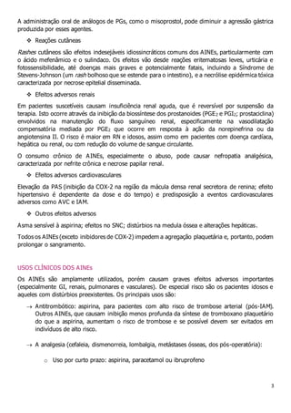 3
A administração oral de análogos de PGs, como o misoprostol, pode diminuir a agressão gástrica
produzida por esses agentes.
 Reações cutâneas
Rashes cutâneos são efeitos indesejáveis idiossincráticos comuns dos AINEs, particularmente com
o ácido mefenâmico e o sulindaco. Os efeitos vão desde reações eritematosas leves, urticária e
fotossensibilidade, até doenças mais graves e potencialmente fatais, incluindo a Síndrome de
Stevens-Johnson (um rash bolhoso que se estende para o intestino), e a necrólise epidérmica tóxica
caracterizada por necrose epitelial disseminada.
 Efeitos adversos renais
Em pacientes suscetíveis causam insuficiência renal aguda, que é reversível por suspensão da
terapia. Isto ocorre através da inibição da biossíntese dos prostanoides (PGE2 e PGI2; prostaciclina)
envolvidos na manutenção do fluxo sanguíneo renal, especificamente na vasodilatação
compensatória mediada por PGE2 que ocorre em resposta à ação da norepinefrina ou da
angiotensina II. O risco é maior em RN e idosos, assim como em pacientes com doença cardíaca,
hepática ou renal, ou com redução do volume de sangue circulante.
O consumo crônico de AINEs, especialmente o abuso, pode causar nefropatia analgésica,
caracterizada por nefrite crônica e necrose papilar renal.
 Efeitos adversos cardiovasculares
Elevação da PAS (inibição da COX-2 na região da mácula densa renal secretora de renina; efeito
hipertensivo é dependente da dose e do tempo) e predisposição a eventos cardiovasculares
adversos como AVC e IAM.
 Outros efeitos adversos
Asma sensível à aspirina; efeitos no SNC; distúrbios na medula óssea e alterações hepáticas.
Todos os AINEs (exceto inibidores de COX-2) impedem a agregação plaquetária e, portanto, podem
prolongar o sangramento.
USOS CLÍNICOS DOS AINEs
Os AINEs são amplamente utilizados, porém causam graves efeitos adversos importantes
(especialmente GI, renais, pulmonares e vasculares). De especial risco são os pacientes idosos e
aqueles com distúrbios preexistentes. Os principais usos são:
 Antitrombótico: aspirina, para pacientes com alto risco de trombose arterial (pós-IAM).
Outros AINEs, que causam inibição menos profunda da síntese de tromboxano plaquetário
do que a aspirina, aumentam o risco de trombose e se possível devem ser evitados em
indivíduos de alto risco.
 A analgesia (cefaleia, dismenorreia, lombalgia, metástases ósseas, dos pós-operatória):
o Uso por curto prazo: aspirina, paracetamol ou ibruprofeno
 