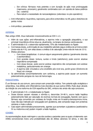 4
o Dor crônica: fármacos mais potentes e com duração de ação mais prolongagada
(naproxeno, piroxicam), geralmente combinados com um opioide de baixa potência
(ex.: codeína)
o Para reduzir a necessidade de narcoanalgésicos (cetorolaco no pós-operatório)
 Anti-inflamatório: ibuprofeno, naproxeno, para alívio sintomático na AR, gota e distúrbios de
partes moles
 Anti-pirético: paracetamol
ASPIRINA
Mais antigo AINE. Atua inativando irreversivelmente as COX 1 e 2.
 Além de suas ações anti-inflamatórias, a aspirina inibe a agregação plaquetária, e sua
principal importância clínica situa-se, atualmente, na terapia da doença cardiovascular.
 É administrada V.O. e absorvida rapidamente; 75% são metabolizados no fígado
 Com baixas doses, a eliminação de seu metabólito salicilato segue cinética de primeira ordem
(meia-vida de 4 h); com altas doses a cinética é de saturação (meia-vida de mais de 15 h)
 Efeitos adversos:
o Com doses terapêuticas: é comum algum sangramento gástrico (geralmente discreto
e assintomático)
o Com grandes doses: tontura, surdez e tinido (salicilismo); pode ocorrer alcalose
respiratória compensada
o Com doses tóxicas: pode ocorrer acidose respiratória não compensada com acidose
metabólica, particularmente em crianças
o A aspirina está vinculada a uma encefalite pós-viral rara, porém grave (Síndrome de
Reye) em crianças
 Se administrada concomitantemente com varfarina, a aspirina pode causar um aumento
potencialmente perigoso do risco de hemorragia.
PARACETAMOL
É um fármaco de uso comum, para compra sem prescrição médica. Tem potente ação analgésica e
antipirética, mas efeitos anti-inflamatórios mais discretos do que outros AINEs. Pode atuar através
da inibição de uma isoforma de COX específica do SNC, embora isto ainda não seja conclusivo.
 É administrado V.O. e metabolizada no fígado
 Doses tóxicas causam náuseas e vômitos e, decorridas 24-48 h, ocorre lesão hepática
potencialmente fatal por saturação de enzimas normais de conjugação, fazendo com que o
fármaco seja convertido por oxidases de função mista em N-acetil-p-benzoquinona imina.
Caso não seja inativado por conjugação com glutationa, este composto reage com proteínas
celulares e mata a célula.
 Caso sejam administrados precocemente, agentes que aumentam a glutationa (acetilcisteína
IV ou metionina oral) podem impedir a lesão hepática.
COXIBES
As recomendações atuais restringem o uso dos coxibes a pacientes para os quais o tratamento com
AINEs convencionais traria uma probabilidade alta de efeitos adversos GI sérios, e eles são
 