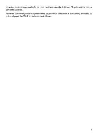5
prescritos somente após avaliação do risco cardiovascular. Os distúrbios GI podem ainda ocorrer
com estes agentes.
Pacientes com doença ulcerosa preexistente devem evitar Celecoxibe e etoricoxibe, em razão do
potencial papel da COX-2 no fechamento de úlceras.
 