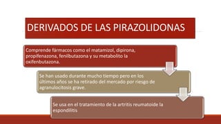 DERIVADOS DE LAS PIRAZOLIDONAS
Comprende fármacos como el matamizol, dipirona,
propifenazona, fenilbutazona y su metabolito la
oxifenbutazona.
Se han usado durante mucho tiempo pero en los
últimos años se ha retirado del mercado por riesgo de
agranulocitosis grave.
Se usa en el tratamiento de la artritis reumatoide la
espondilitis
 