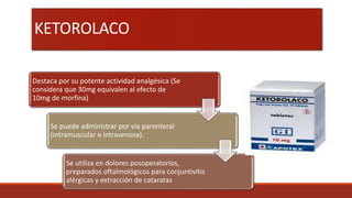 KETOROLACO
Destaca por su potente actividad analgésica (Se
considera que 30mg equivalen al efecto de
10mg de morfina)
Se puede administrar por vía parenteral
(intramuscular e intravenosa).
Se utiliza en dolores posoperatorios,
preparados oftalmológicos para conjuntivitis
alérgicas y extracción de cataratas
 
