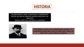 EN 1829 LEROUX AISLO LA SALICILINA, EL INGREDIENTE
ACTIVO, DEL QUE SE PRODUCE ALCOHOL SALICILICO Y AC.
SALICILICO
Usado en 1870 como antiséptico y antipirético
Félix Hoffman, químico de la compañía Bayer, preparo el ac.
Acetilsalicílico siendo eficaz contra la artritis, dolor, fiebre, con
mejor sabor y pocos efectos secundarios.
 