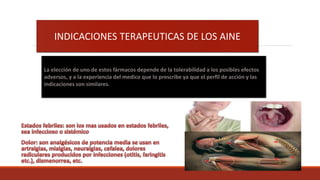 INDICACIONES TERAPEUTICAS DE LOS AINE
La elección de uno de estos fármacos depende de la tolerabilidad a los posibles efectos
adversos, y a la experiencia del medico que lo prescribe ya que el perfil de acción y las
indicaciones son similares.
 