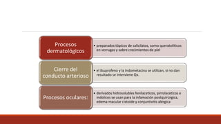 • preparados tópicos de salicilatos, como queratoliticos
en verrugas y sobre crecimientos de piel
Procesos
dermatológicos
• el ibuprofeno y la indometacina se utilizan, si no dan
resultado se interviene Qx.
Cierre del
conducto arterioso
• derivados hidrosolubles fenilaceticos, pirrolaceticos e
indolicos se usan para la infamación postquirúrgica,
edema macular cistoide y conjuntivitis alérgica
Procesos oculares:
 