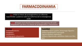 A.F: Inhibe la síntesis de prostaglandinas con diferente
especificidad y potencia sobre las isoformas de la ciclooxigenasa
(COX)
M.A: El boqueo de la función de la enzima ciclooxigenasa del acido
araquidonico que lleva a la síntesis de prostaglandinas y leucotrienos
Efectos:
-Antiininflamatorio.
-Analgésico.
-Antipirético.
-Antiagregante plaquetario.
Toxicidad:
-Gastritis o ulcera peptica, hemorragia digestiva
-Induce insuficiencia renal aguda
-Agrava alcalosis respiratoria
-Induce a hipertermia, salicilismo (daño en el 8vo
par).
 