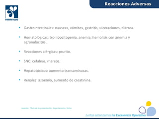 • Gastrointestinales: nauseas, vómitos, gastritis, ulceraciones, diarrea.
• Hematológicas: trombocitopenia, anemia, hemolisis con anemia y
agranulocitos.
• Reacciones alérgicas: prurito.
• SNC: cefaleas, mareos.
• Hepatotóxicos: aumento transaminasas.
• Renales: azoemia, aumento de creatinina.
Reacciones AdversasReacciones Adversas
Leyenda: Título de la presentación, departamento, fecha
 