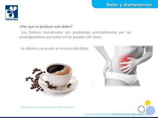 Dolor y dismenorreaDolor y dismenorrea
Leyenda: Control y falla de inventario, CENCAP, 09/05/2016
¿Por qué se produce este dolor?
Los Dolores menstruales son producidos principalmente por las
prostaglandinas que están en las paredes del útero.
La cafeína y su acción en el alivio del dolor.
 