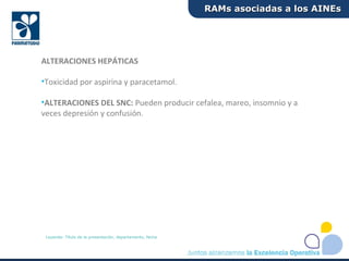 ALTERACIONES HEPÁTICAS
•Toxicidad por aspirina y paracetamol.
•ALTERACIONES DEL SNC: Pueden producir cefalea, mareo, insomnio y a
veces depresión y confusión.
RAMs asociadas a los AINEsRAMs asociadas a los AINEs
Leyenda: Título de la presentación, departamento, fecha
 