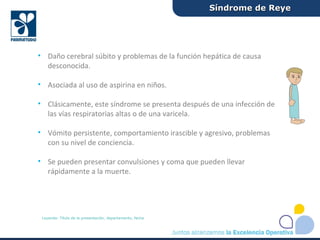 • Daño cerebral súbito y problemas de la función hepática de causa
desconocida.
• Asociada al uso de aspirina en niños.
• Clásicamente, este síndrome se presenta después de una infección de
las vías respiratorias altas o de una varicela.
• Vómito persistente, comportamiento irascible y agresivo, problemas
con su nivel de conciencia.
• Se pueden presentar convulsiones y coma que pueden llevar
rápidamente a la muerte.
Síndrome de ReyeSíndrome de Reye
Leyenda: Título de la presentación, departamento, fecha
 