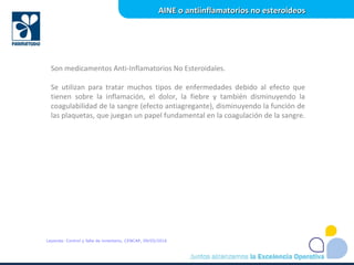 Son medicamentos Anti-Inflamatorios No Esteroidales.
Se utilizan para tratar muchos tipos de enfermedades debido al efecto que
tienen sobre la inflamación, el dolor, la fiebre y también disminuyendo la
coagulabilidad de la sangre (efecto antiagregante), disminuyendo la función de
las plaquetas, que juegan un papel fundamental en la coagulación de la sangre.
AINE o antiinflamatorios no esteroideosAINE o antiinflamatorios no esteroideos
Leyenda: Control y falla de inventario, CENCAP, 09/05/2016
 