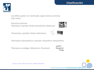 Los AINEs pueden ser clasificados según diversos criterios,
tales como:
Estructura química
•Salicilatos; ejemplo: Ácido acetilsalicílico (Aspirina)
•Fenamatos; ejemplo: Ácido mefenámico.
•Derivados arilpropiónicos; ejemplo: Ibuprofeno, Ketoprofeno.
•Oxicamas y análogos: Meloxicam, Peroxicam
ClasificaciónClasificación
Leyenda: Control y falla de inventario, CENCAP, 09/05/2016
 